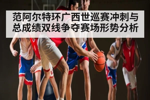 范阿尔特环广西世巡赛冲刺与总成绩双线争夺赛场形势分析
