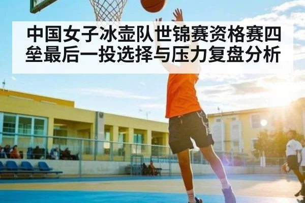 中国女子冰壶队世锦赛资格赛四垒最后一投选择与压力复盘分析